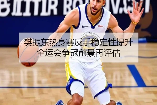 樊振东热身赛反手稳定性提升 全运会争冠前景再评估